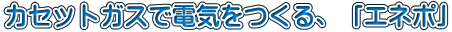 カセットガスで電気をつくる、「エネポ」 