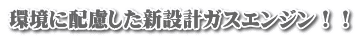 環境に配慮した新設計ガスエンジン！！